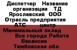 Диспетчер › Название организации ­ ТД Ярославский, ООО › Отрасль предприятия ­ АТС, call-центр › Минимальный оклад ­ 22 000 - Все города Работа » Вакансии   . Тамбовская обл.,Моршанск г.